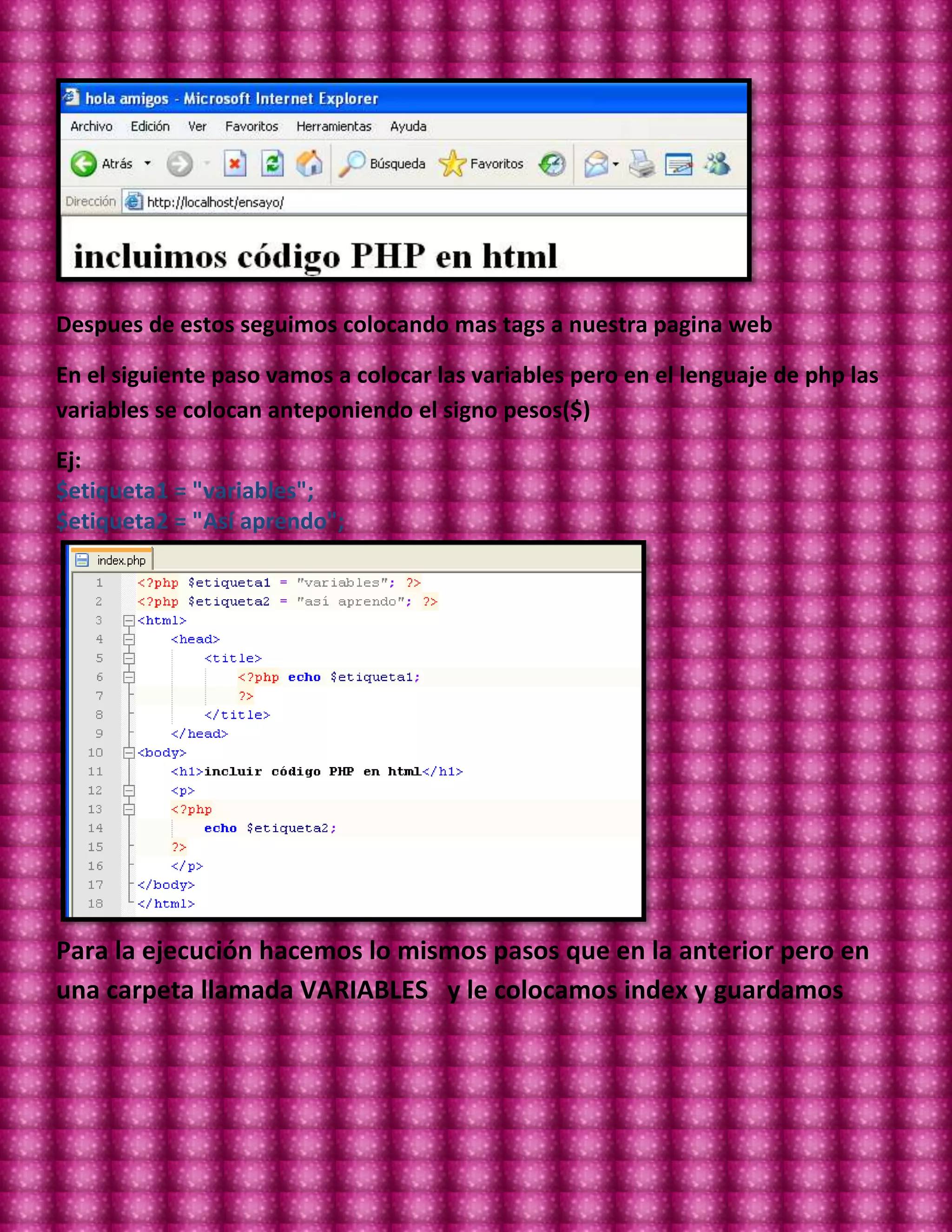 Despues de estos seguimos colocando mas tags a nuestra pagina web

En el siguiente paso vamos a colocar las variables pero en el lenguaje de php las
variables se colocan anteponiendo el signo pesos($)

Ej:
$etiqueta1 = "variables";
$etiqueta2 = "Así aprendo";




Para la ejecución hacemos lo mismos pasos que en la anterior pero en
una carpeta llamada VARIABLES y le colocamos index y guardamos
 