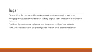 lugar
Características, factores o condiciones existentes en el ambiente donde ocurrió la enf.
Área geográfica: puede ser localizada x su latitud y longitud, como ubicación de asentamientos
humanos.
Clasificada dicotómicamente excluyente en urbano o rural, residente o no residente.
Flora, fauna y otras variables que puedan guardar relación con el fenómeno observado
 