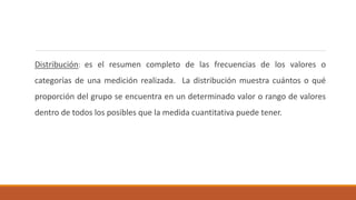 Distribución: es el resumen completo de las frecuencias de los valores o
categorías de una medición realizada. La distribución muestra cuántos o qué
proporción del grupo se encuentra en un determinado valor o rango de valores
dentro de todos los posibles que la medida cuantitativa puede tener.
 