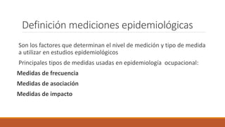 Definición mediciones epidemiológicas
Son los factores que determinan el nivel de medición y tipo de medida
a utilizar en estudios epidemiológicos
Principales tipos de medidas usadas en epidemiología ocupacional:
Medidas de frecuencia
Medidas de asociación
Medidas de impacto
 
