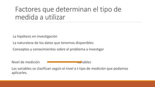 Factores que determinan el tipo de
medida a utilizar
La hipótesis en investigación
La naturaleza de los datos que tenemos disponibles
Conceptos y conocimientos sobre el problema a investigar
Nivel de medición variables
Las variables se clasifican según el nivel o t tipo de medición que podamos
aplicarles.
 