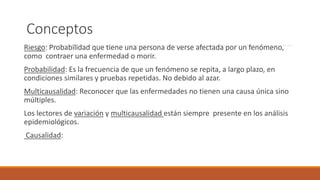 Conceptos
Riesgo: Probabilidad que tiene una persona de verse afectada por un fenómeno,
como contraer una enfermedad o morir.
Probabilidad: Es la frecuencia de que un fenómeno se repita, a largo plazo, en
condiciones similares y pruebas repetidas. No debido al azar.
Multicausalidad: Reconocer que las enfermedades no tienen una causa única sino
múltiples.
Los lectores de variación y multicausalidad están siempre presente en los análisis
epidemiológicos.
Causalidad:
 
