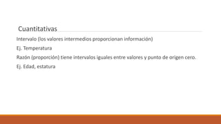 Cuantitativas
Intervalo (los valores intermedios proporcionan información)
Ej. Temperatura
Razón (proporción) tiene intervalos iguales entre valores y punto de origen cero.
Ej. Edad, estatura
 