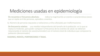 Mediciones usadas en epidemiología
De recuentos o frecuencia absoluta: indica la magnitud de un evento o características (veces
que se repite en # de personas, episodios o eventos.
Ej. Número de personas expuestas a radiaciones y niños afectados por malformaciones.
De frecuencia relativa: una medida independiente del tamaño de la población en la que se
realiza la medición, para poder comparar la frecuencia de los eventos de salud. Se obtienen
relacionando el número de casos(numerador) con el número total de individuos que componen la
población (denominador)
RAZONES, INDICES, PORPORCIONES Y TASAS.
 