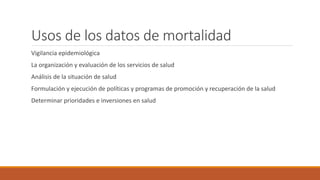 Usos de los datos de mortalidad
Vigilancia epidemiológica
La organización y evaluación de los servicios de salud
Análisis de la situación de salud
Formulación y ejecución de políticas y programas de promoción y recuperación de la salud
Determinar prioridades e inversiones en salud
 