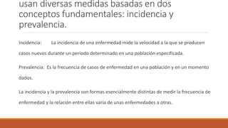 usan diversas medidas basadas en dos
conceptos fundamentales: incidencia y
prevalencia.
Incidencia: La incidencia de una enfermedad mide la velocidad a la que se producen
casos nuevos durante un periodo determinado en una población especificada.
Prevalencia: Es la frecuencia de casos de enfermedad en una población y en un momento
dados.
La incidencia y la prevalencia son formas esencialmente distintas de medir la frecuencia de
enfermedad y la relación entre ellas varía de unas enfermedades a otras.
 