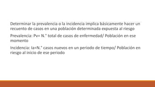 Determinar la prevalencia o la incidencia implica básicamente hacer un
recuento de casos en una población determinada expuesta al riesgo
Prevalencia: Pv= N.° total de casos de enfermedad/ Población en ese
momento
Incidencia: Ia=N.° casos nuevos en un periodo de tiempo/ Población en
riesgo al inicio de ese periodo
 