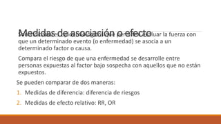 Medidas de asociación o efectoSon indicadores epidemiológicos que permiten evaluar la fuerza con
que un determinado evento (o enfermedad) se asocia a un
determinado factor o causa.
Compara el riesgo de que una enfermedad se desarrolle entre
personas expuestas al factor bajo sospecha con aquellos que no están
expuestos.
Se pueden comparar de dos maneras:
1. Medidas de diferencia: diferencia de riesgos
2. Medidas de efecto relativo: RR, OR
 