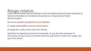 Riesgo relativoÍndice de asociación que se obtienen como la incidencia de personas expuestas al
factor(numerador) y la incidencia de personas no expuestas al factor
(denominador)
Se usa en estudios prospectivos y en cohortes.
El riesgo relativo(RR) no tienen dimensiones
El rango de su valor oscila entre 0 e infinito
Identifica la magnitud o fuerza de asociación, lo que permite comparar la
frecuencia con que ocurre el evento entre los que tienen el factor de riesgo y los
que no lo tienen
 