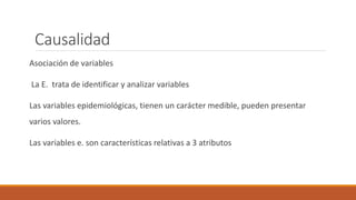 Causalidad
Asociación de variables
La E. trata de identificar y analizar variables
Las variables epidemiológicas, tienen un carácter medible, pueden presentar
varios valores.
Las variables e. son características relativas a 3 atributos
 