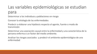 Las variables epidemiológicas se estudian
para
Determinar a los individuos y poblaciones en riesgo
Conocer la etiología de las enfermedades
Predecir o elaborar una hipótesis respecto al agente, fuente o modo de
transmisión
Determinar una asociación causal entre la enfermedad y una característica de la
persona enferma o un factor del medio ambiente.
Analizar los riesgos asociados y predecir el ambiente epidemiológico de una
enfermedad
 