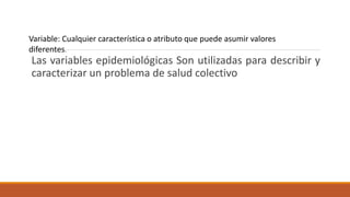 Las variables epidemiológicas Son utilizadas para describir y
caracterizar un problema de salud colectivo
Variable: Cualquier característica o atributo que puede asumir valores
diferentes.
 