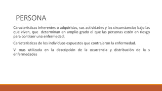 PERSONA
Características inherentes o adquiridas, sus actividades y las circunstancias bajo las
que viven, que determinan en amplio grado el que las personas estén en riesgo
para contraer una enfermedad.
Carácterísticas de los individuos expuestos que contrajeron la enfermedad.
V. mas utilizada en la descripción de la ocurrencia y distribución de la s
enfermedades
 