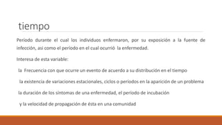 tiempo
Período durante el cual los individuos enfermaron, por su exposición a la fuente de
infección, asi como el período en el cual ocurrió la enfermedad.
Interesa de esta variable:
la Frecuencia con que ocurre un evento de acuerdo a su distribución en el tiempo
la existencia de variaciones estacionales, ciclos o períodos en la aparición de un problema
la duración de los síntomas de una enfermedad, el período de incubación
y la velocidad de propagación de ésta en una comunidad
 