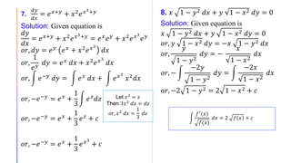 7.
𝑑𝑦
𝑑𝑥
= 𝑒 𝑥+𝑦
+ 𝑥2
𝑒 𝑥3+𝑦
Solution: Given equation is
𝑑𝑦
𝑑𝑥
= 𝑒 𝑥+𝑦
+ 𝑥2
𝑒 𝑥3+𝑦
= 𝑒 𝑥
𝑒 𝑦
+ 𝑥2
𝑒 𝑥3
𝑒 𝑦
𝑜𝑟, 𝑑𝑦 = 𝑒 𝑦 𝑒 𝑥 + 𝑥2 𝑒 𝑥3
𝑑𝑥
𝑜𝑟,
1
𝑒 𝑦
𝑑𝑦 = 𝑒 𝑥 𝑑𝑥 + 𝑥2 𝑒 𝑥3
𝑑𝑥
𝑜𝑟, 𝑒−𝑦 𝑑𝑦 = 𝑒 𝑥 𝑑𝑥 + 𝑒 𝑥3
𝑥2 𝑑𝑥
𝑜𝑟, −𝑒−𝑦 = 𝑒 𝑥 +
1
3
𝑒 𝑧 𝑑𝑧
𝑜𝑟, −𝑒−𝑦 = 𝑒 𝑥 +
1
3
𝑒 𝑧 + 𝑐
𝑜𝑟, −𝑒−𝑦
= 𝑒 𝑥
+
1
3
𝑒 𝑥3
+ 𝑐
8. 𝑥 1 − 𝑦2 𝑑𝑥 + 𝑦 1 − 𝑥2 𝑑𝑦 = 0
Solution: Given equation is
𝑥 1 − 𝑦2 𝑑𝑥 + 𝑦 1 − 𝑥2 𝑑𝑦 = 0
𝑜𝑟, 𝑦 1 − 𝑥2 𝑑𝑦 = −𝑥 1 − 𝑦2 𝑑𝑥
𝑜𝑟,
𝑦
1 − 𝑦2
𝑑𝑦 = −
𝑥
1 − 𝑥2
𝑑𝑥
𝑜𝑟, −
−2𝑦
1 − 𝑦2
𝑑𝑦 =
−2𝑥
1 − 𝑥2
𝑑𝑥
𝑜𝑟, −2 1 − 𝑦2 = 2 1 − 𝑥2 + 𝑐
𝑓′
(𝑥)
𝑓(𝑥)
𝑑𝑥 = 2 𝑓 𝑥 + 𝑐
Let 𝑥3
= 𝑧
Then 3𝑥2 𝑑𝑥 = 𝑑𝑧
𝑜𝑟, 𝑥2
𝑑𝑥 =
1
3
𝑑𝑧
 