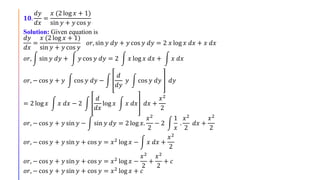 𝟏𝟎.
𝑑𝑦
𝑑𝑥
=
𝑥 (2 log 𝑥 + 1)
sin 𝑦 + 𝑦 cos 𝑦
Solution: Given equation is
𝑑𝑦
𝑑𝑥
=
𝑥 (2 log 𝑥 + 1)
sin 𝑦 + 𝑦 cos 𝑦
𝑜𝑟, sin 𝑦 𝑑𝑦 + 𝑦 cos 𝑦 𝑑𝑦 = 2 𝑥 log 𝑥 𝑑𝑥 + 𝑥 𝑑𝑥
𝑜𝑟, sin 𝑦 𝑑𝑦 + 𝑦 cos 𝑦 𝑑𝑦 = 2 𝑥 log 𝑥 𝑑𝑥 + 𝑥 𝑑𝑥
𝑜𝑟, − cos 𝑦 + 𝑦 cos 𝑦 𝑑𝑦 −
𝑑
𝑑𝑦
𝑦 cos 𝑦 𝑑𝑦 𝑑𝑦
= 2 log 𝑥 𝑥 𝑑𝑥 − 2
𝑑
𝑑𝑥
log 𝑥 𝑥 𝑑𝑥 𝑑𝑥 +
𝑥2
2
𝑜𝑟, − cos 𝑦 + 𝑦 sin 𝑦 − sin 𝑦 𝑑𝑦 = 2 log 𝑥.
𝑥2
2
− 2
1
𝑥
.
𝑥2
2
𝑑𝑥 +
𝑥2
2
𝑜𝑟, − cos 𝑦 + 𝑦 sin 𝑦 + cos 𝑦 = 𝑥2
log 𝑥 − 𝑥 𝑑𝑥 +
𝑥2
2
𝑜𝑟, − cos 𝑦 + 𝑦 sin 𝑦 + cos 𝑦 = 𝑥2 log 𝑥 −
𝑥2
2
+
𝑥2
2
+ 𝑐
𝑜𝑟, − cos 𝑦 + 𝑦 sin 𝑦 + cos 𝑦 = 𝑥2 log 𝑥 + 𝑐
 
