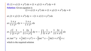 13. 1 + 𝑥 1 + 𝑦2 𝑑𝑥 + 1 + 𝑦 1 + 𝑥2 𝑑𝑦 = 0
Solution: Given equation is
1 + 𝑥 1 + 𝑦2 𝑑𝑥 + 1 + 𝑦 1 + 𝑥2 𝑑𝑦 = 0
𝑜𝑟, 1 + 𝑦 1 + 𝑥2 𝑑𝑦 = − 1 + 𝑥 1 + 𝑦2 𝑑𝑥
𝑜𝑟,
1 + 𝑦
1 + 𝑦2
𝑑𝑦 = −
1 + 𝑥
1 + 𝑥2
𝑑𝑥
𝑜𝑟,
1
1 + 𝑦2
+
1
2
2𝑦
1 + 𝑦2
𝑑𝑦 = −
1
1 + 𝑥2
+
1
2
2𝑥
1 + 𝑥2
𝑑𝑥
𝑜𝑟, tan−1 𝑦 +
1
2
ln 1 + 𝑦2 = − tan−1 𝑥 −
1
2
ln 1 + 𝑥2 + 𝑐
which is the required solution
 