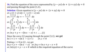 16. Find the equation of the curve represented by 𝑦 − 𝑦𝑥 𝑑𝑥 + 𝑥 + 𝑥𝑦 𝑑𝑦 = 0
and passing through the point 1,1 .
Solution: Given equation is 𝑦 − 𝑦𝑥 𝑑𝑥 + 𝑥 + 𝑥𝑦 𝑑𝑦 = 0
𝑜𝑟, 𝑥 1 + 𝑦 𝑑𝑦 = −𝑦 1 − 𝑥 𝑑𝑥
𝑜𝑟,
1 + 𝑦
𝑦
𝑑𝑦 = −
1 − 𝑥
𝑥
𝑑𝑥
𝑜𝑟,
1
𝑦
+ 1 𝑑𝑦 = −
1
𝑥
− 1 𝑑𝑥
𝑜𝑟,
1
𝑦
+ 1 𝑑𝑦 = −
1
𝑥
− 1 𝑑𝑥
𝑜𝑟, ln 𝑦 + 𝑦 = − ln 𝑥 − 𝑥 + 𝑐 … … (𝑖)
Since the curve 𝑖 passing through the point 1,1 , we get
ln 1 + 1 = − ln 1 − 1 + 𝑐 𝑜𝑟, 𝑐 = 0
Putting 𝑐 = 0 in 𝑖 , we get
ln 𝑦 + 𝑦 = − ln 𝑥 − 𝑥 𝑜𝑟, ln 𝑦 + ln 𝑥 + 𝑦 − 𝑥 = 0
𝑜𝑟, ln 𝑥𝑦 + 𝑦 − 𝑥 = 0 which is the required equation of the curve
 