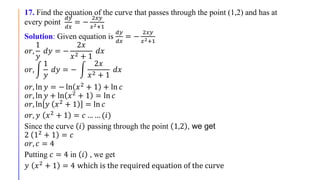17. Find the equation of the curve that passes through the point (1,2) and has at
every point
𝑑𝑦
𝑑𝑥
= −
2𝑥𝑦
𝑥2+1
Solution: Given equation is
𝑑𝑦
𝑑𝑥
= −
2𝑥𝑦
𝑥2+1
𝑜𝑟,
1
𝑦
𝑑𝑦 = −
2𝑥
𝑥2 + 1
𝑑𝑥
𝑜𝑟,
1
𝑦
𝑑𝑦 = −
2𝑥
𝑥2 + 1
𝑑𝑥
𝑜𝑟, ln 𝑦 = − ln 𝑥2 + 1 + ln 𝑐
𝑜𝑟, ln 𝑦 + ln 𝑥2
+ 1 = ln 𝑐
𝑜𝑟, ln 𝑦 𝑥2
+ 1 = ln 𝑐
𝑜𝑟, 𝑦 𝑥2 + 1 = 𝑐 … … (𝑖)
Since the curve 𝑖 passing through the point 1,2 , we get
2 12 + 1 = 𝑐
𝑜𝑟, 𝑐 = 4
Putting 𝑐 = 4 in 𝑖 , we get
𝑦 𝑥2 + 1 = 4 which is the required equation of the curve
 