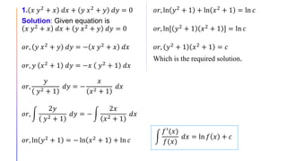 1. 𝑥 𝑦2
+ 𝑥 𝑑𝑥 + 𝑦 𝑥2
+ 𝑦 𝑑𝑦 = 0
Solution: Given equation is
𝑥 𝑦2 + 𝑥 𝑑𝑥 + 𝑦 𝑥2 + 𝑦 𝑑𝑦 = 0
𝑜𝑟, 𝑦 𝑥2 + 𝑦 𝑑𝑦 = − 𝑥 𝑦2 + 𝑥 𝑑𝑥
𝑜𝑟, 𝑦 𝑥2 + 1 𝑑𝑦 = −𝑥 𝑦2 + 1 𝑑𝑥
𝑜𝑟,
𝑦
𝑦2 + 1
𝑑𝑦 = −
𝑥
𝑥2 + 1
𝑑𝑥
𝑜𝑟,
2𝑦
𝑦2 + 1
𝑑𝑦 = −
2𝑥
𝑥2 + 1
𝑑𝑥
𝑜𝑟, ln 𝑦2 + 1 = − ln 𝑥2 + 1 + ln 𝑐
𝑜𝑟, ln 𝑦2
+ 1 + ln 𝑥2
+ 1 = ln 𝑐
𝑜𝑟, ln[ 𝑦2 + 1 𝑥2 + 1 ] = ln 𝑐
𝑜𝑟, 𝑦2 + 1 𝑥2 + 1 = 𝑐
Which is the required solution.
𝑓′
(𝑥)
𝑓(𝑥)
𝑑𝑥 = ln 𝑓 𝑥 + 𝑐
 