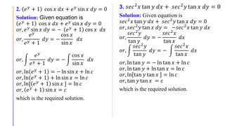 2. 𝑒 𝑦
+ 1 cos 𝑥 𝑑𝑥 + 𝑒 𝑦
sin 𝑥 𝑑𝑦 = 0
Solution: Given equation is
𝑒 𝑦
+ 1 cos 𝑥 𝑑𝑥 + 𝑒 𝑦
sin 𝑥 𝑑𝑦 = 0
𝑜𝑟, 𝑒 𝑦 sin 𝑥 𝑑𝑦 = − 𝑒 𝑦 + 1 cos 𝑥 𝑑𝑥
𝑜𝑟,
𝑒 𝑦
𝑒 𝑦 + 1
𝑑𝑦 = −
cos 𝑥
sin 𝑥
𝑑𝑥
𝑜𝑟,
𝑒 𝑦
𝑒 𝑦 + 1
𝑑𝑦 = −
cos 𝑥
sin 𝑥
𝑑𝑥
𝑜𝑟, ln 𝑒 𝑦 + 1 = − ln sin 𝑥 + ln 𝑐
𝑜𝑟, ln 𝑒 𝑦 + 1 + ln sin 𝑥 = ln 𝑐
𝑜𝑟, ln[ 𝑒 𝑦
+ 1 sin 𝑥 ] = ln 𝑐
𝑜𝑟, 𝑒 𝑦 + 1 sin 𝑥 = 𝑐
which is the required solution.
3. 𝑠𝑒𝑐2 𝑥 tan 𝑦 𝑑𝑥 + 𝑠𝑒𝑐2 𝑦 tan 𝑥 𝑑𝑦 = 0
Solution: Given equation is
𝑠𝑒𝑐2 𝑥 tan 𝑦 𝑑𝑥 + 𝑠𝑒𝑐2 𝑦 tan 𝑥 𝑑𝑦 = 0
𝑜𝑟, 𝑠𝑒𝑐2 𝑦 tan 𝑥 𝑑𝑦 = −𝑠𝑒𝑐2 𝑥 tan 𝑦 𝑑𝑥
𝑜𝑟,
𝑠𝑒𝑐2 𝑦
tan 𝑦
𝑑𝑦 = −
𝑠𝑒𝑐2 𝑥
tan 𝑥
𝑑𝑥
𝑜𝑟,
𝑠𝑒𝑐2
𝑦
tan 𝑦
𝑑𝑦 = −
𝑠𝑒𝑐2
𝑥
tan 𝑥
𝑑𝑥
𝑜𝑟, ln tan 𝑦 = − ln tan 𝑥 + ln 𝑐
𝑜𝑟, ln tan 𝑦 + ln tan 𝑥 = ln 𝑐
𝑜𝑟, ln tan 𝑦 tan 𝑥 = ln 𝑐
𝑜𝑟, tan 𝑦 tan 𝑥 = c
which is the required solution.
 