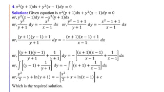 𝟒. 𝑥2
y + 1 dx + 𝑦2
𝑥 − 1 𝑑𝑦 = 0
Solution: Given equation is 𝑥2 y + 1 dx + 𝑦2 𝑥 − 1 𝑑𝑦 = 0
𝑜𝑟, 𝑦2 𝑥 − 1 𝑑𝑦 = −𝑥2 y + 1 dx
𝑜𝑟,
𝑦2
𝑦 + 1
𝑑𝑦 = −
𝑥2
𝑥 − 1
𝑑𝑥 𝑜𝑟,
𝑦2 − 1 + 1
𝑦 + 1
𝑑𝑦 = −
𝑥2 − 1 + 1
𝑥 − 1
𝑑𝑥
𝑜𝑟,
(𝑦 + 1)(𝑦 − 1) + 1
𝑦 + 1
𝑑𝑦 = −
𝑥 + 1 𝑥 − 1 + 1
𝑥 − 1
𝑑𝑥
𝑜𝑟,
(𝑦 + 1)(𝑦 − 1)
𝑦 + 1
+
1
𝑦 + 1
𝑑𝑦 = −
𝑥 + 1 𝑥 − 1
𝑥 − 1
+
1
𝑥 − 1
𝑑𝑥
𝑜𝑟, 𝑦 − 1 +
1
𝑦 + 1
𝑑𝑦 = − 𝑥 + 1 +
1
𝑥 − 1
𝑑𝑥
𝑜𝑟,
𝑦2
2
− 𝑦 + ln 𝑦 + 1 = −
𝑥2
2
+ 𝑥 + ln 𝑥 − 1 + 𝑐
Which is the required solution.
 