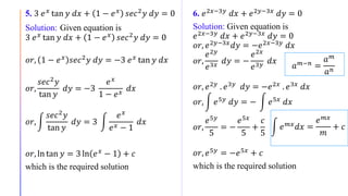 5. 3 𝑒 𝑥
tan 𝑦 𝑑𝑥 + 1 − 𝑒 𝑥
𝑠𝑒𝑐2
𝑦 𝑑𝑦 = 0
Solution: Given equation is
3 𝑒 𝑥 tan 𝑦 𝑑𝑥 + 1 − 𝑒 𝑥 𝑠𝑒𝑐2 𝑦 𝑑𝑦 = 0
𝑜𝑟, 1 − 𝑒 𝑥 𝑠𝑒𝑐2 𝑦 𝑑𝑦 = −3 𝑒 𝑥 tan 𝑦 𝑑𝑥
𝑜𝑟,
𝑠𝑒𝑐2 𝑦
tan 𝑦
𝑑𝑦 = −3
𝑒 𝑥
1 − 𝑒 𝑥
𝑑𝑥
𝑜𝑟,
𝑠𝑒𝑐2 𝑦
tan 𝑦
𝑑𝑦 = 3
𝑒 𝑥
𝑒 𝑥 − 1
𝑑𝑥
𝑜𝑟, ln tan 𝑦 = 3 ln 𝑒 𝑥 − 1 + 𝑐
which is the required solution
6. 𝑒2𝑥−3𝑦
𝑑𝑥 + 𝑒2𝑦−3𝑥
𝑑𝑦 = 0
Solution: Given equation is
𝑒2𝑥−3𝑦 𝑑𝑥 + 𝑒2𝑦−3𝑥 𝑑𝑦 = 0
𝑜𝑟, 𝑒2𝑦−3𝑥 𝑑𝑦 = −𝑒2𝑥−3𝑦 𝑑𝑥
𝑜𝑟,
𝑒2𝑦
𝑒3𝑥
𝑑𝑦 = −
𝑒2𝑥
𝑒3𝑦
𝑑𝑥
𝑜𝑟, 𝑒2𝑦 . 𝑒3𝑦 𝑑𝑦 = −𝑒2𝑥 . 𝑒3𝑥 𝑑𝑥
𝑜𝑟, 𝑒5𝑦
𝑑𝑦 = − 𝑒5𝑥
𝑑𝑥
𝑜𝑟,
𝑒5𝑦
5
= −
𝑒5𝑥
5
+
𝑐
5
𝑜𝑟, 𝑒5𝑦
= −𝑒5𝑥
+ 𝑐
which is the required solution
𝑒 𝑚𝑥
𝑑𝑥 =
𝑒 𝑚𝑥
𝑚
+ 𝑐
𝑎 𝑚−𝑛 =
𝑎 𝑚
𝑎 𝑛
 