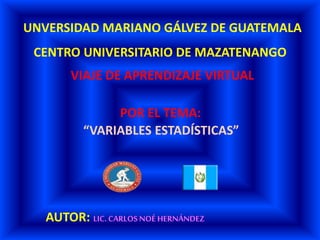 UNVERSIDAD MARIANO GÁLVEZ DE GUATEMALA
CENTRO UNIVERSITARIO DE MAZATENANGO
VIAJE DE APRENDIZAJE VIRTUAL
“VARIABLES ESTADÍSTICAS”
POR EL TEMA:
AUTOR: LIC. CARLOS NOÉ HERNÁNDEZ
 