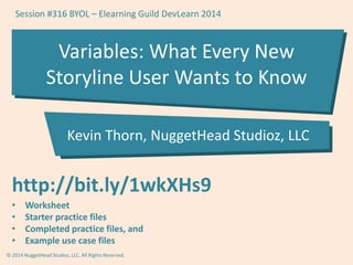 Session #316 BYOL – Elearning Guild DevLearn 2014 
Variables: What Every New 
Storyline User Wants to Know 
Kevin Thorn, NuggetHead Studioz, LLC 
http://bit.ly/1wkXHs9 
• Worksheet 
• Starter practice files 
• Completed practice files, and 
• Example use case files 
© 2014 NuggetHead Studioz, LLC. All Rights Reserved. 
 