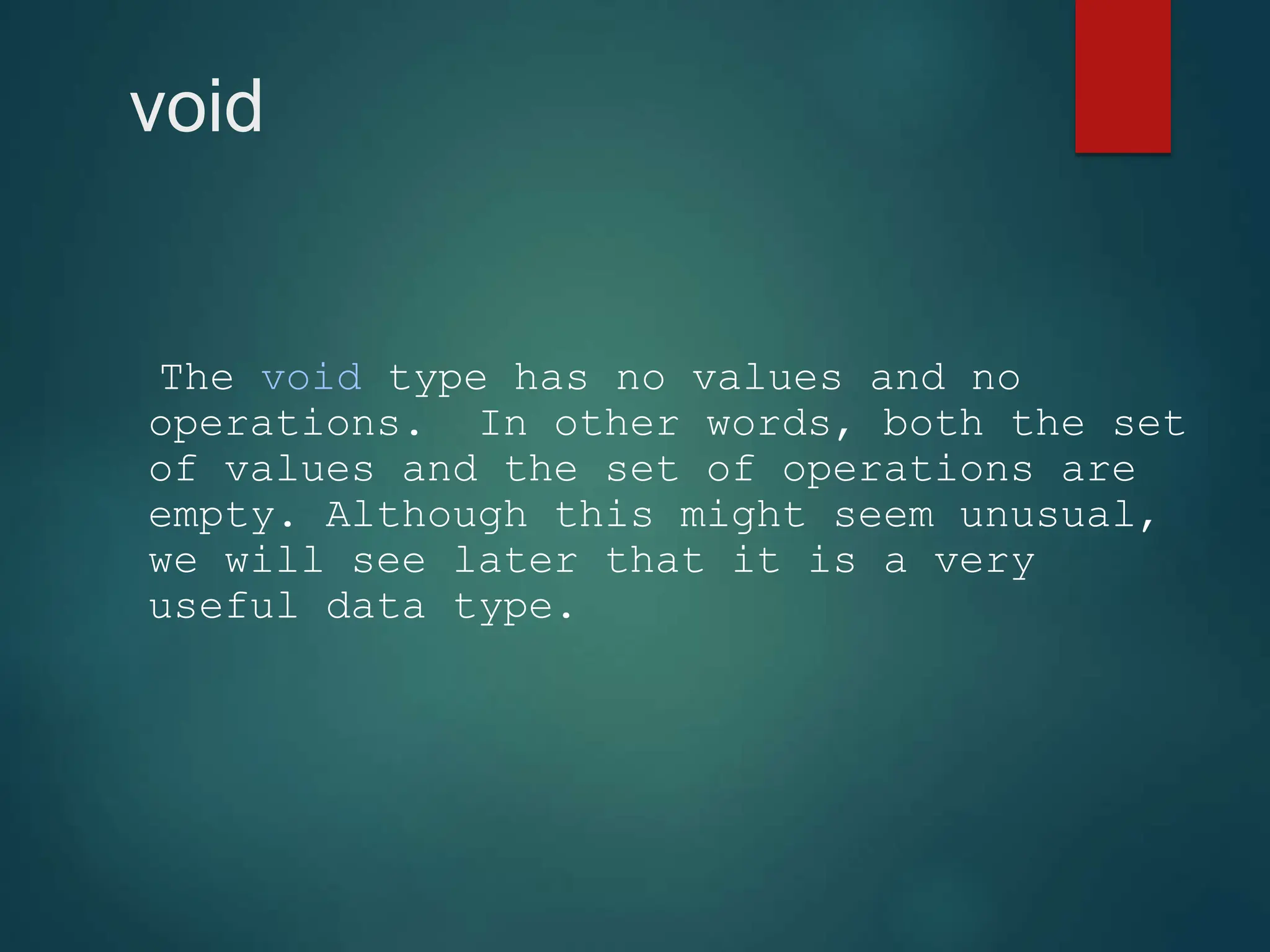 void
The void type has no values and no
operations. In other words, both the set
of values and the set of operations are
empty. Although this might seem unusual,
we will see later that it is a very
useful data type.
 