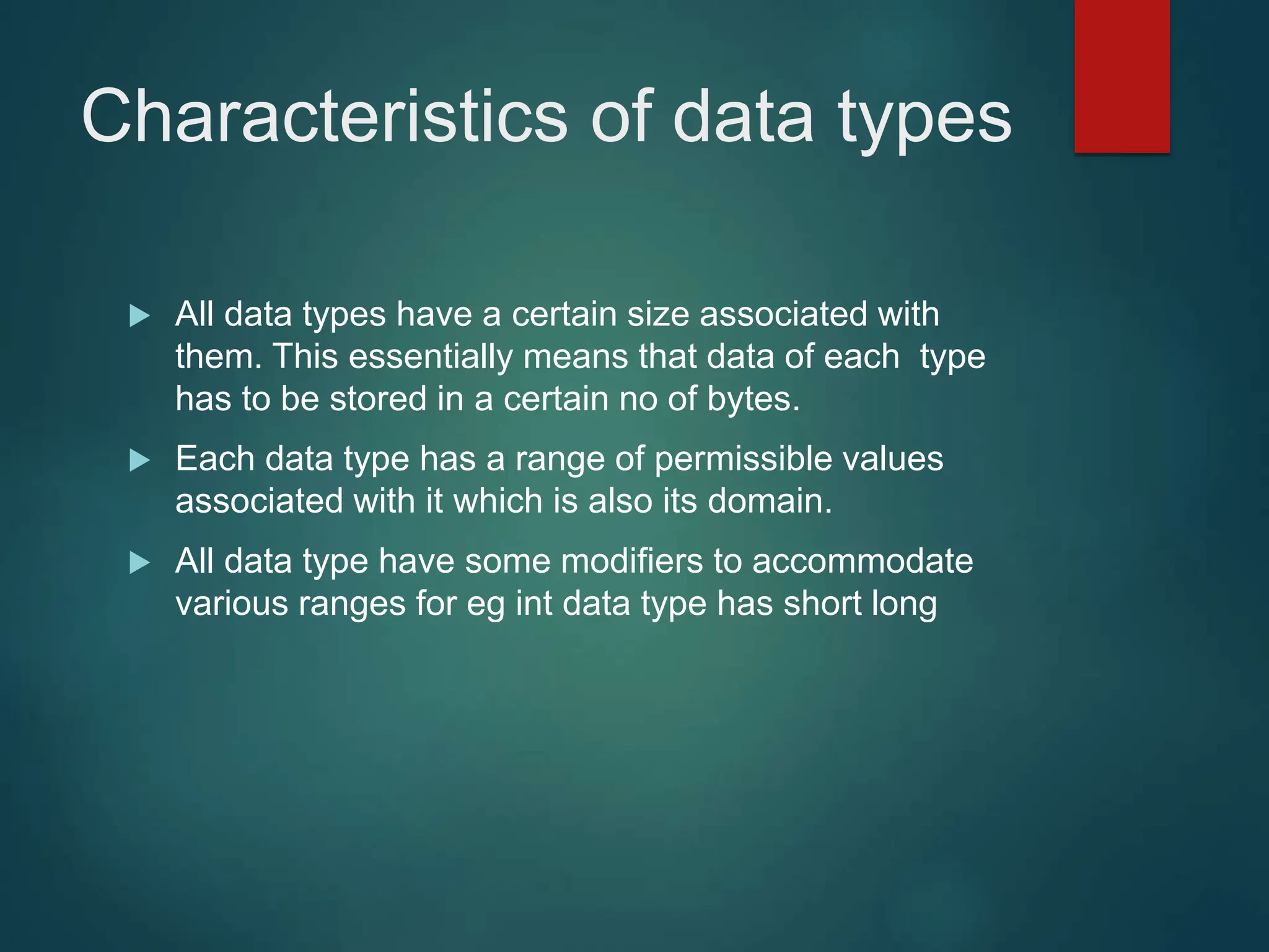 Characteristics of data types
 All data types have a certain size associated with
them. This essentially means that data of each type
has to be stored in a certain no of bytes.
 Each data type has a range of permissible values
associated with it which is also its domain.
 All data type have some modifiers to accommodate
various ranges for eg int data type has short long
 