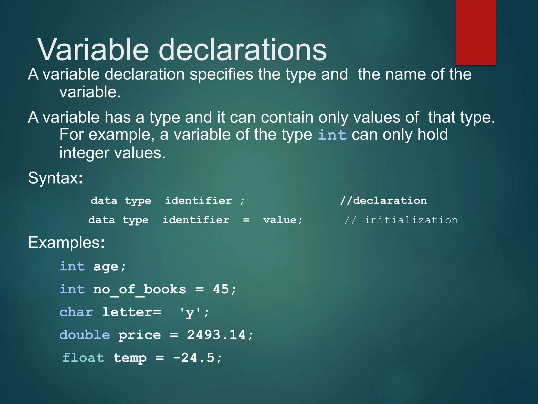 Variable declarations
A variable declaration specifies the type and the name of the
variable.
A variable has a type and it can contain only values of that type.
For example, a variable of the type int can only hold
integer values.
Syntax:
data type identifier ; //declaration
data type identifier = value; // initialization
Examples:
int age;
int no_of_books = 45;
char letter= 'y';
double price = 2493.14;
float temp = -24.5;
 