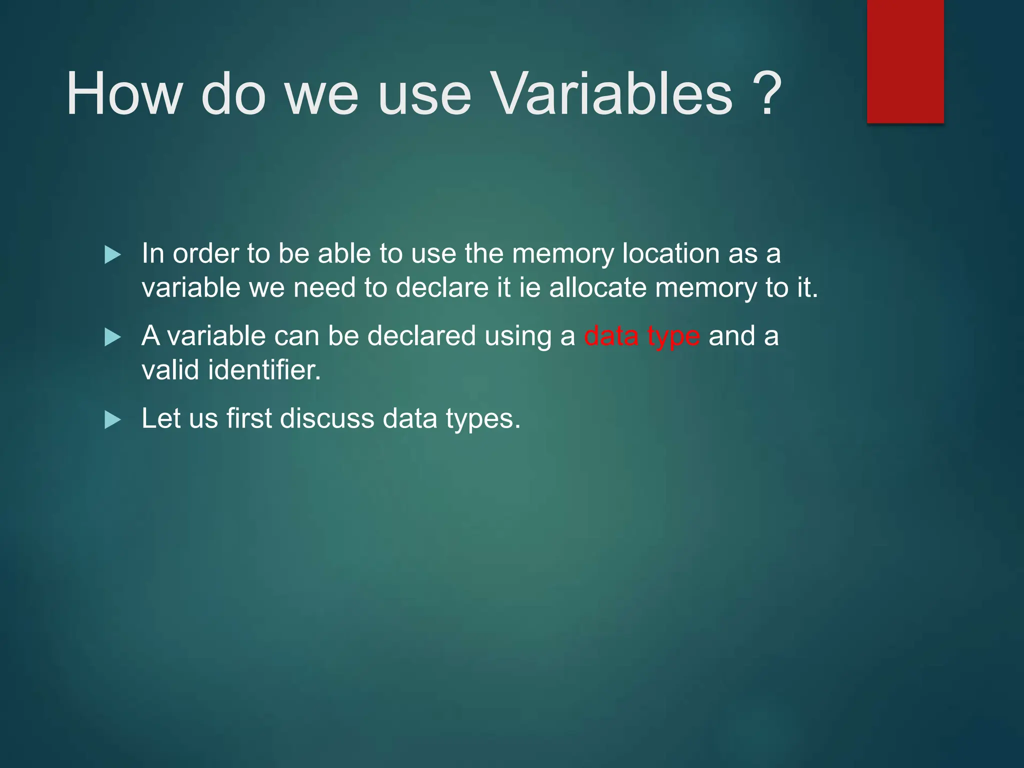 How do we use Variables ?
 In order to be able to use the memory location as a
variable we need to declare it ie allocate memory to it.
 A variable can be declared using a data type and a
valid identifier.
 Let us first discuss data types.
 