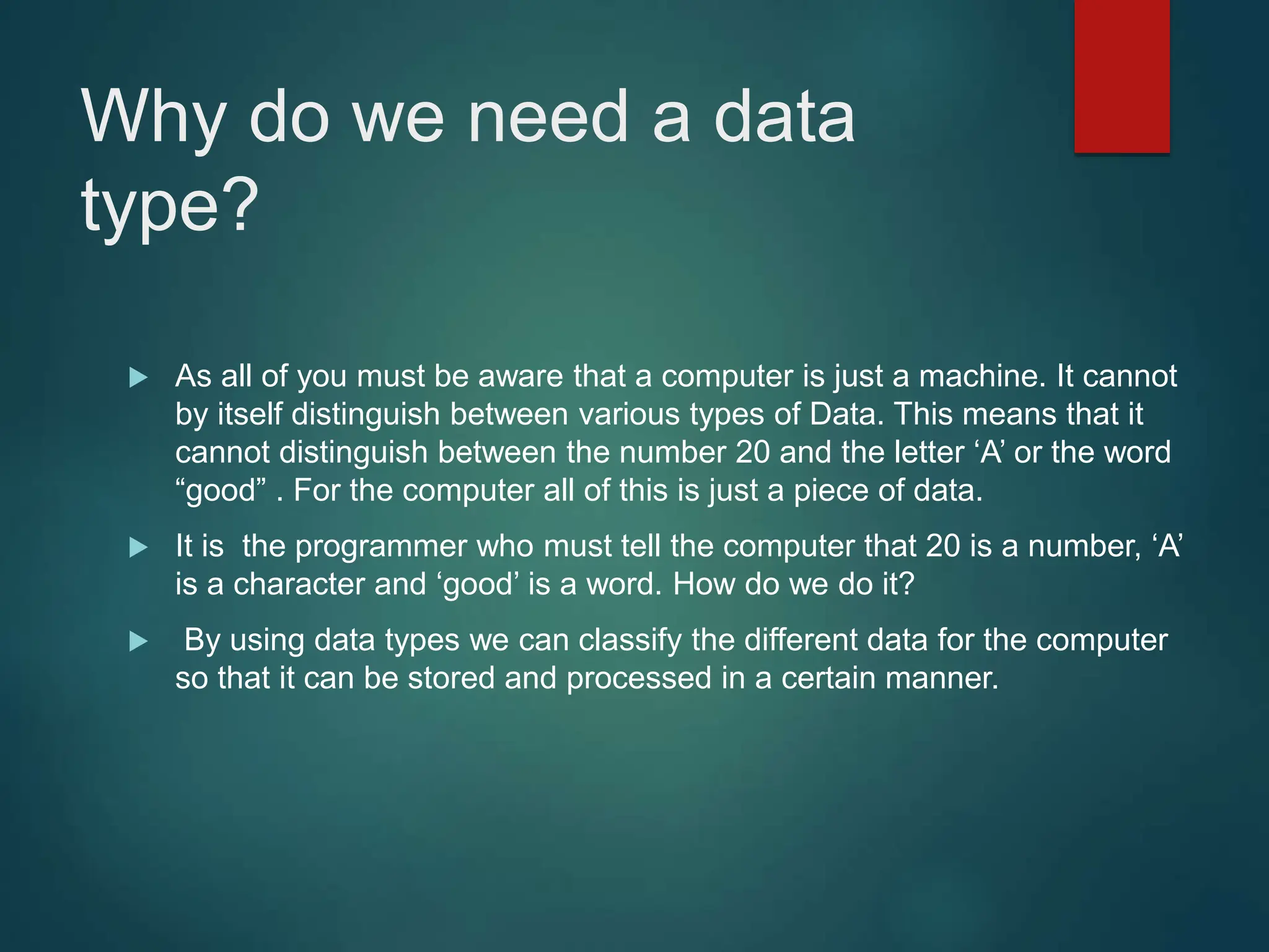 Why do we need a data
type?
 As all of you must be aware that a computer is just a machine. It cannot
by itself distinguish between various types of Data. This means that it
cannot distinguish between the number 20 and the letter ‘A’ or the word
“good” . For the computer all of this is just a piece of data.
 It is the programmer who must tell the computer that 20 is a number, ‘A’
is a character and ‘good’ is a word. How do we do it?
 By using data types we can classify the different data for the computer
so that it can be stored and processed in a certain manner.
 
