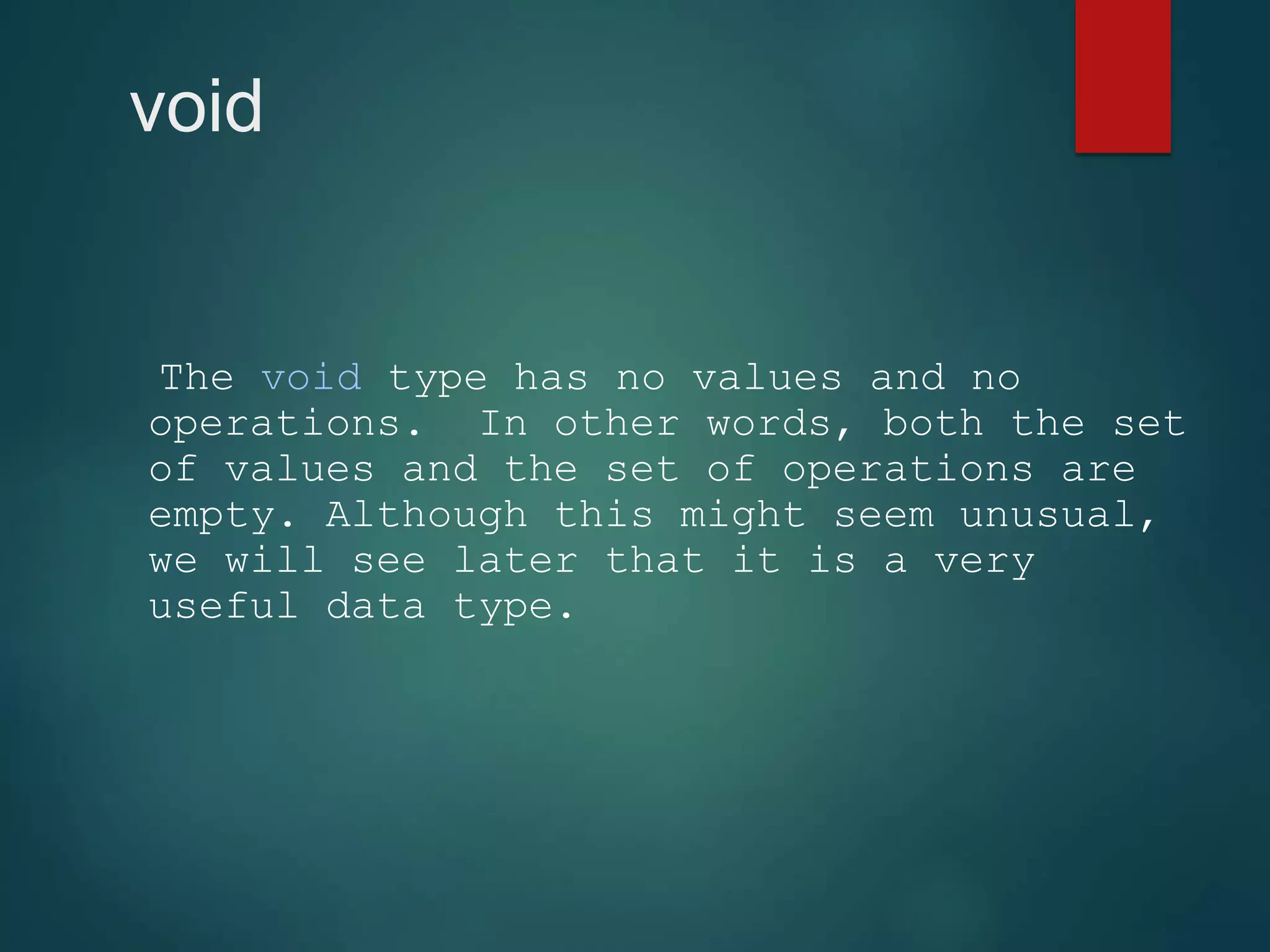 void The void type has no values and no operations. In other words, both the set of values and the set of operations are empty. Although this might seem unusual, we will see later that it is a very useful data type. 