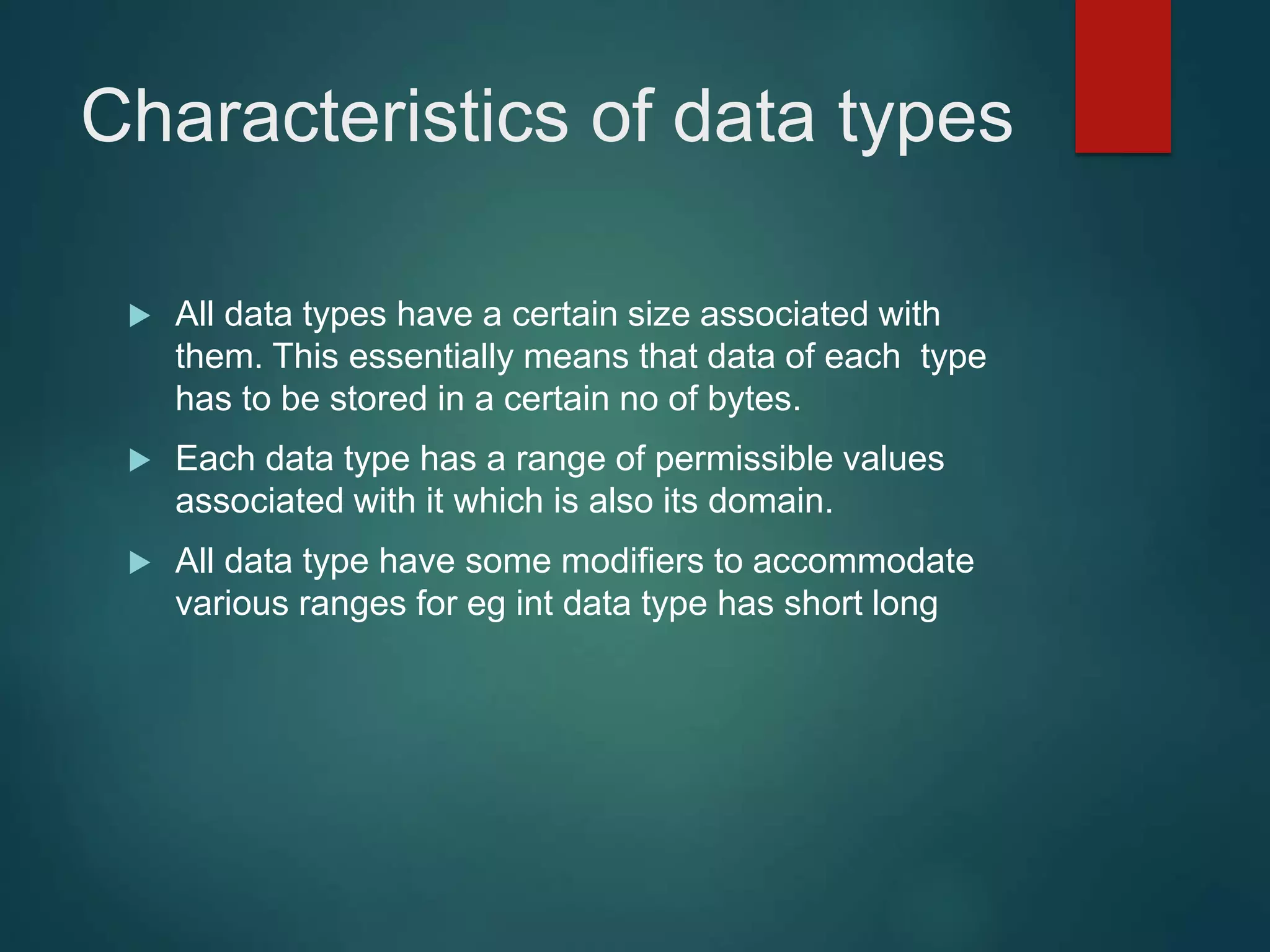 Characteristics of data types  All data types have a certain size associated with them. This essentially means that data of each type has to be stored in a certain no of bytes.  Each data type has a range of permissible values associated with it which is also its domain.  All data type have some modifiers to accommodate various ranges for eg int data type has short long 