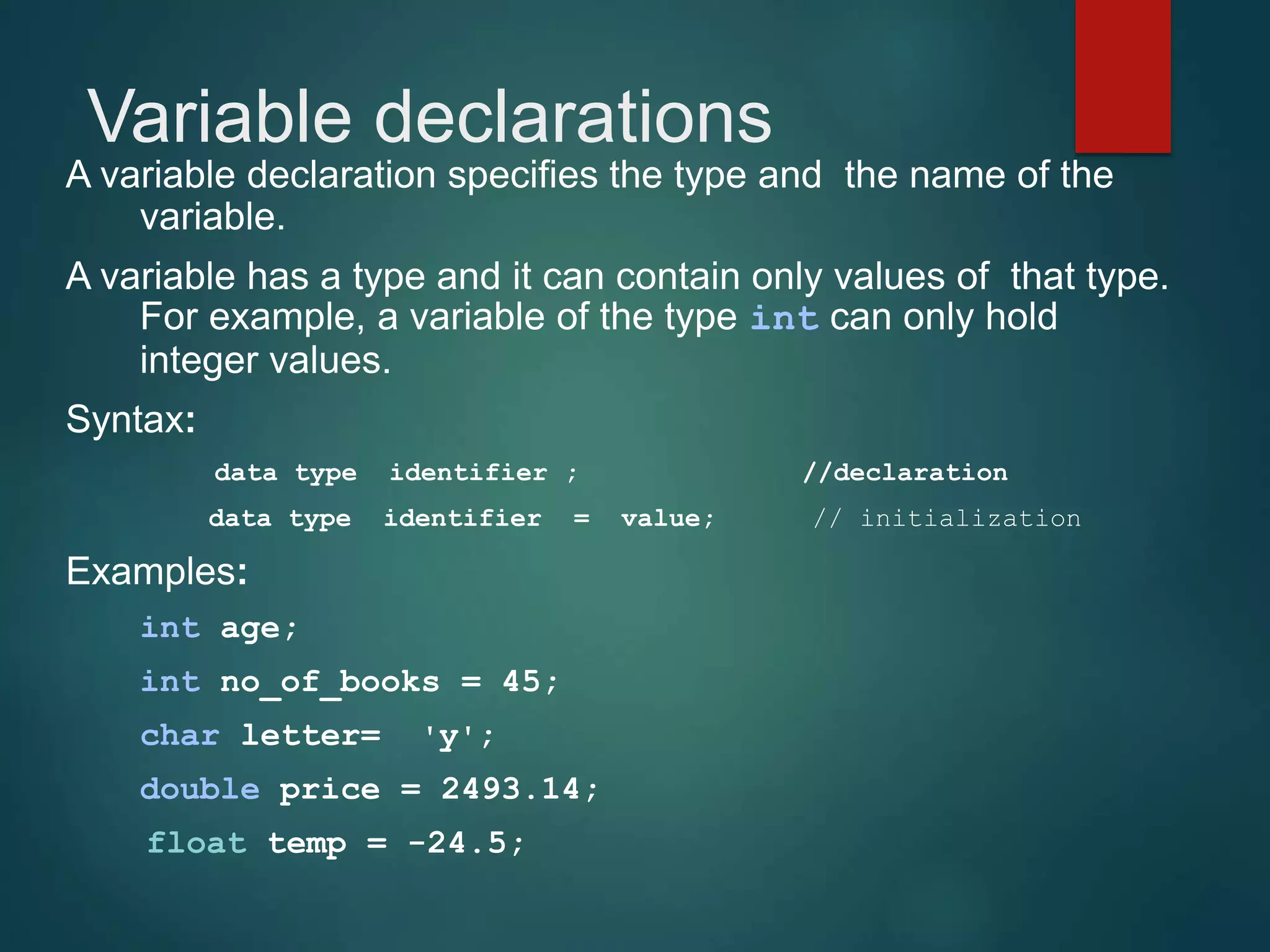 Variable declarations A variable declaration specifies the type and the name of the variable. A variable has a type and it can contain only values of that type. For example, a variable of the type int can only hold integer values. Syntax: data type identifier ; //declaration data type identifier = value; // initialization Examples: int age; int no_of_books = 45; char letter= 'y'; double price = 2493.14; float temp = -24.5; 