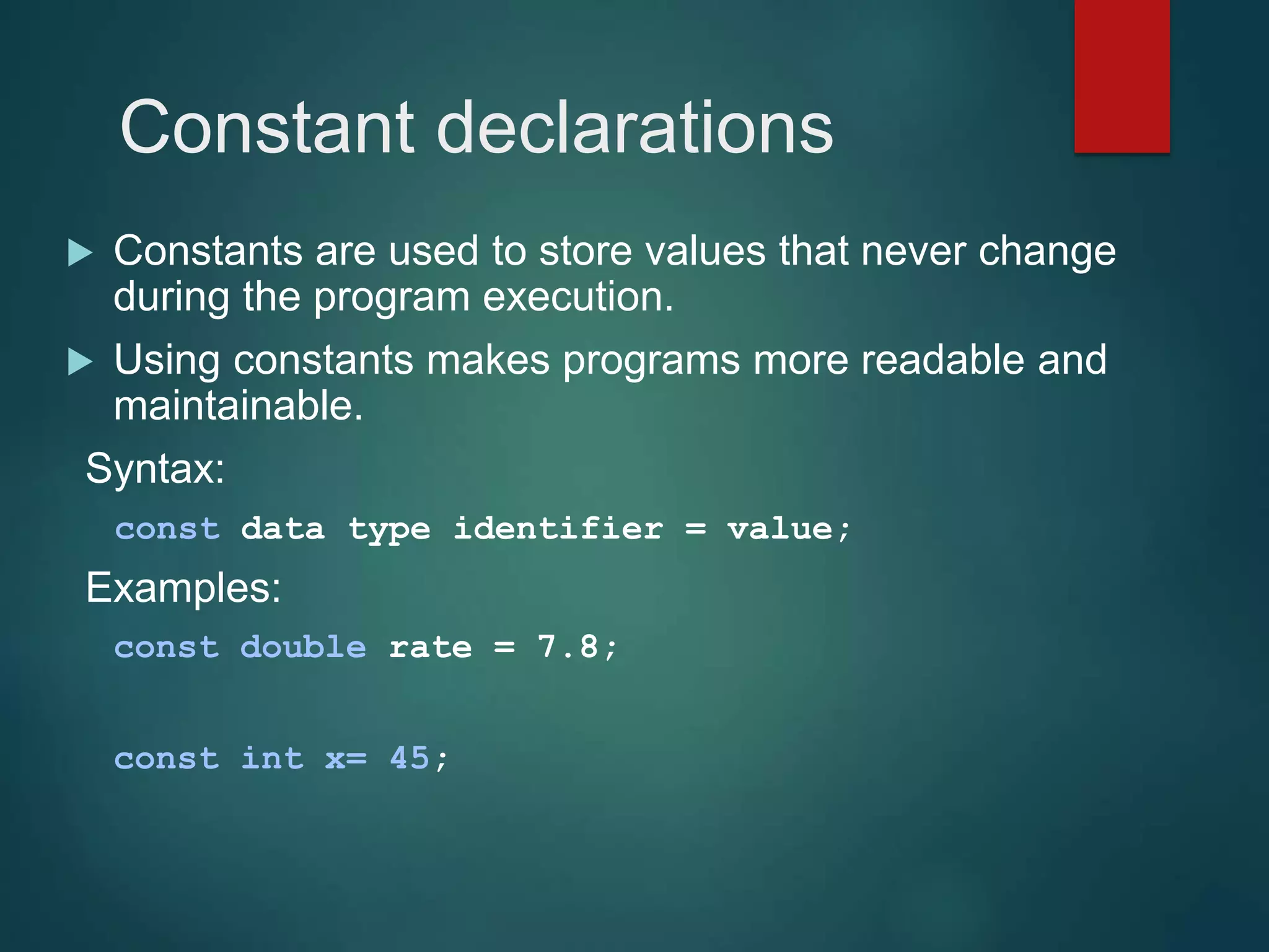 Constant declarations  Constants are used to store values that never change during the program execution.  Using constants makes programs more readable and maintainable. Syntax: const data type identifier = value; Examples: const double rate = 7.8; const int x= 45; 