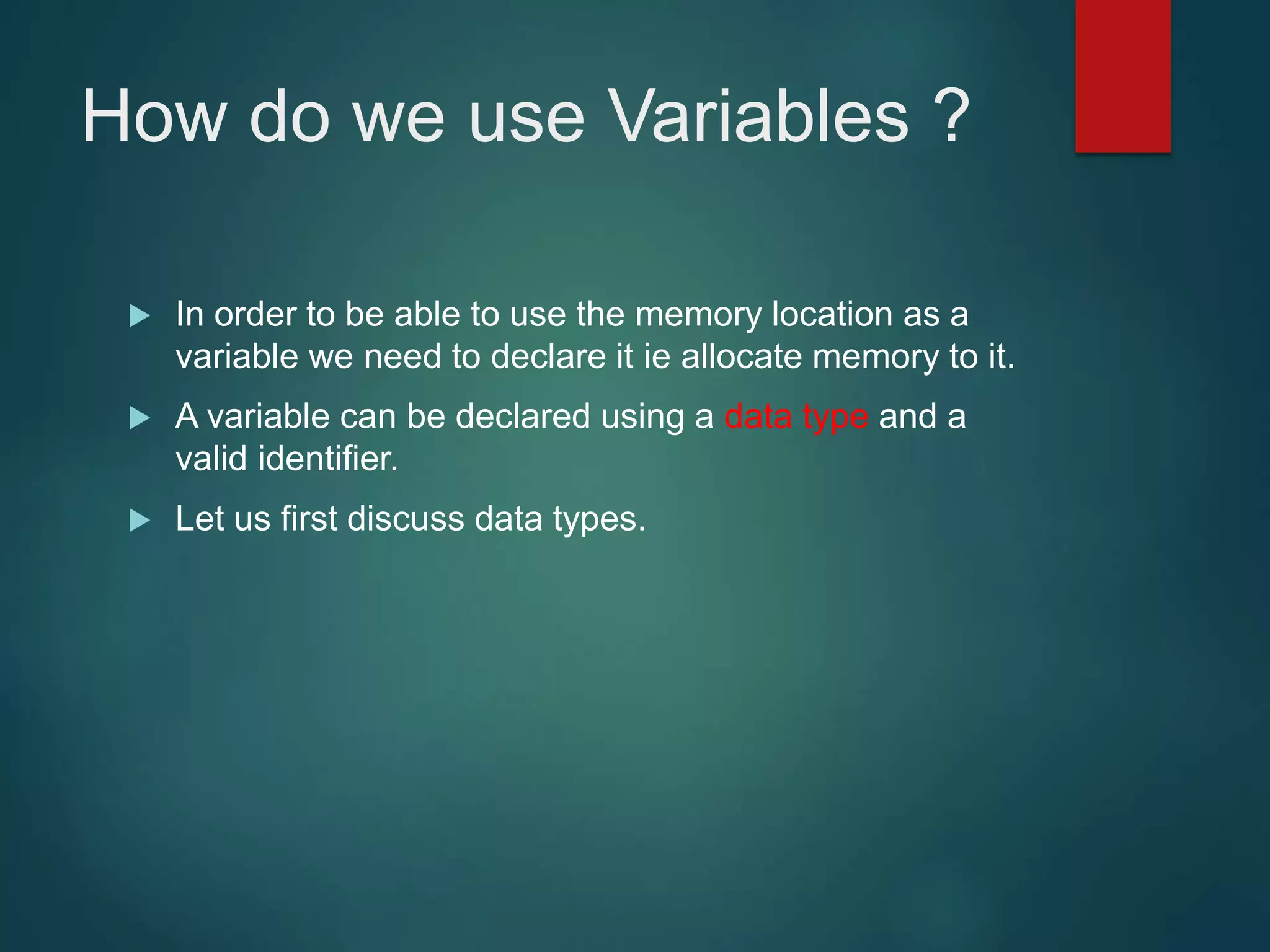 How do we use Variables ?  In order to be able to use the memory location as a variable we need to declare it ie allocate memory to it.  A variable can be declared using a data type and a valid identifier.  Let us first discuss data types. 
