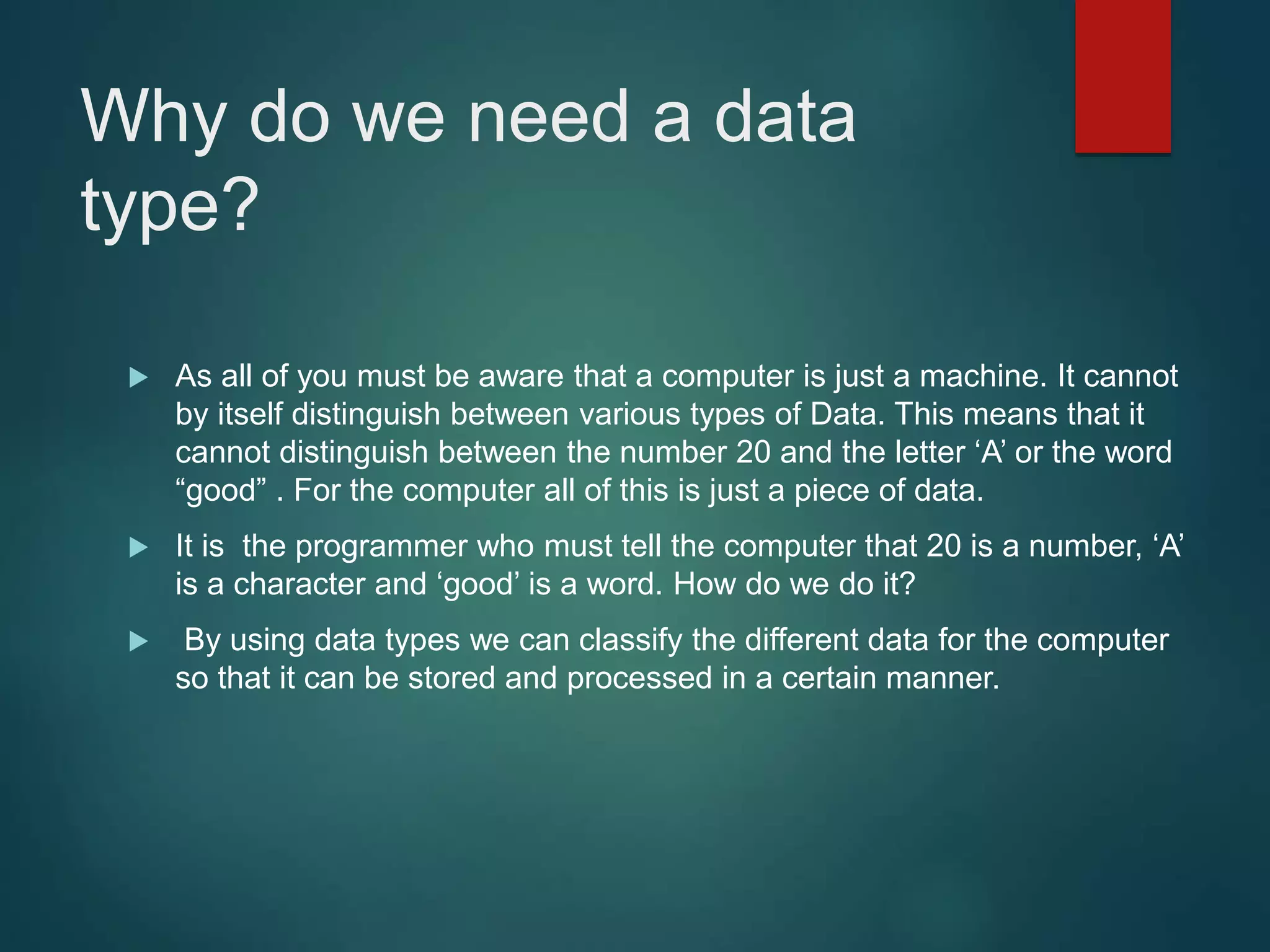 Why do we need a data type?  As all of you must be aware that a computer is just a machine. It cannot by itself distinguish between various types of Data. This means that it cannot distinguish between the number 20 and the letter ‘A’ or the word “good” . For the computer all of this is just a piece of data.  It is the programmer who must tell the computer that 20 is a number, ‘A’ is a character and ‘good’ is a word. How do we do it?  By using data types we can classify the different data for the computer so that it can be stored and processed in a certain manner. 