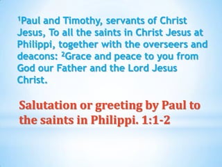 1Paul and Timothy, servants of Christ
Jesus, To all the saints in Christ Jesus at
Philippi, together with the overseers and
deacons: 2Grace and peace to you from
God our Father and the Lord Jesus
Christ.

Salutation or greeting by Paul to
the saints in Philippi. 1:1-2
 
