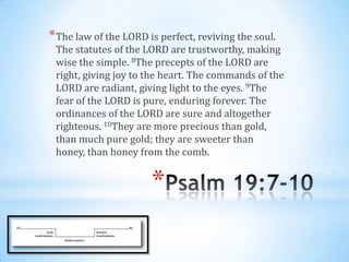 * The law of the LORD is perfect, reviving the soul.
 The statutes of the LORD are trustworthy, making
 wise the simple. 8The precepts of the LORD are
 right, giving joy to the heart. The commands of the
 LORD are radiant, giving light to the eyes. 9The
 fear of the LORD is pure, enduring forever. The
 ordinances of the LORD are sure and altogether
 righteous. 10They are more precious than gold,
 than much pure gold; they are sweeter than
 honey, than honey from the comb.


                       *
 