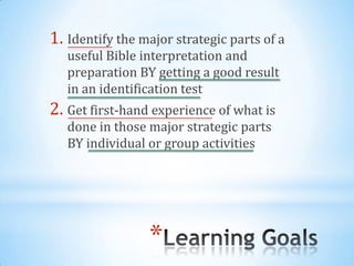 1. Identify the major strategic parts of a
   useful Bible interpretation and
   preparation BY getting a good result
   in an identification test
2. Get first-hand experience of what is
   done in those major strategic parts
   BY individual or group activities




                 *
 