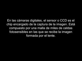 En las cámaras digitales, el sensor o CCD es el
chip encargado de la captura de la imagen. Está
compuesto por una malla de miles de celdas
fotosensibles en las que se recibe la imagen
formada por el lente.
 