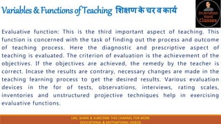 Variables&FunctionsofTeaching शिक्षणक
े चरवकार्य
Evaluative function: This is the third important aspect of teaching. This
function is concerned with the task of finding out the process and outcome
of teaching process. Here the diagnostic and prescriptive aspect of
teaching is evaluated. The criterion of evaluation is the achievement of the
objectives. If the objectives are achieved, the remedy by the teacher is
correct. Incase the results are contrary, necessary changes are made in the
teaching learning process to get the desired results. Various evaluation
devices in the for of tests, observations, interviews, rating scales,
inventories and unstructured projective techniques help in exercising
evaluative functions.
LIKE, SHARE & SUBSCRIBE THIS CHANNEL FOR MORE
EDUCATIONAL & MOTIVATIONAL VIDEOS
 