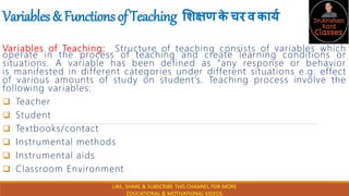 Variables&FunctionsofTeaching शिक्षणक
े चरवकार्य
Variables of Teaching: Structure of teaching consists of variables which
operate in the process of teaching and create learning conditions or
situations. A variable has been defined as “any response or behavior
is manifested in different categories under different situations e.g. effect
of various amounts of study on student’s. Teaching process involve the
following variables:
 Teacher
 Student
 Textbooks/contact
 Instrumental methods
 Instrumental aids
 Classroom Environment
LIKE, SHARE & SUBSCRIBE THIS CHANNEL FOR MORE
EDUCATIONAL & MOTIVATIONAL VIDEOS
 