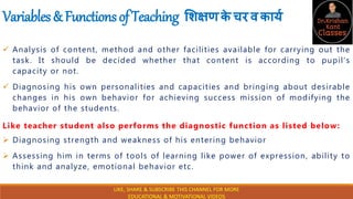 Variables&FunctionsofTeaching शिक्षणक
े चरवकार्य
 Analysis of content, method and other facilities available for carrying out the
task. It should be decided whether that content is according to pupil’s
capacity or not.
 Diagnosing his own personalities and capacities and bringing about desirable
changes in his own behavior for achieving success mission of modifying the
behavior of the students.
Like teacher student also performs the diagnostic function as listed below:
 Diagnosing strength and weakness of his entering behavior
 Assessing him in terms of tools of learning like power of expression, ability to
think and analyze, emotional behavior etc.
LIKE, SHARE & SUBSCRIBE THIS CHANNEL FOR MORE
EDUCATIONAL & MOTIVATIONAL VIDEOS
 