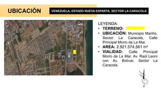 UBICACIÓN VENEZUELA, ESTADO NUEVA ESPARTA, SECTOR LA CARACOLA
LEYENDA:
• TERRENO:
• UBICACIÓN: Municipio Mariño,
Sector La Caracola, Calle
Principal Morro de La Mar.
• AREA: 2.921.574,561 m²
• VIALIDAD: Calle Principal
Morro de La Mar, Av. Raúl Leoni
con Av. Bolívar, Sector La
Caracola.
 