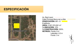 ESPECIFICACIÓN
Av. Raúl Leoni
Calle Principal Morro de La Mar
ZONIFICACIÓN: AR – 6
6 edificios.
ÁREA: 2.921.574,561 m²
% UBICACIÓN: 12%
% CONSTRUCCIÓN: 250%
RETIROS: Frente: 6 m
Laterales: 4,5 m
Fondo: 3 m
 
