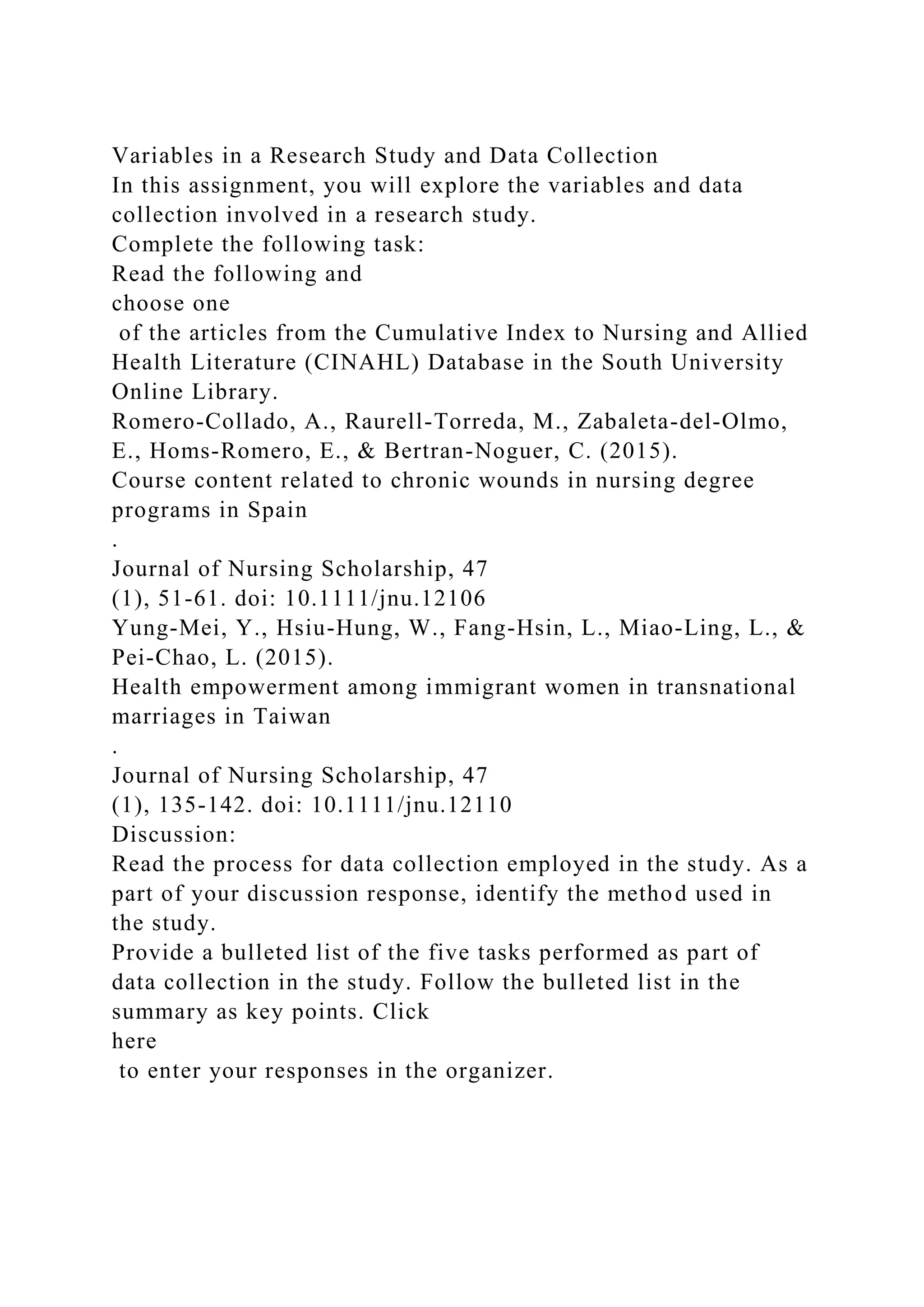 Variables in a Research Study and Data Collection
In this assignment, you will explore the variables and data
collection involved in a research study.
Complete the following task:
Read the following and
choose one
of the articles from the Cumulative Index to Nursing and Allied
Health Literature (CINAHL) Database in the South University
Online Library.
Romero-Collado, A., Raurell-Torreda, M., Zabaleta-del-Olmo,
E., Homs-Romero, E., & Bertran-Noguer, C. (2015).
Course content related to chronic wounds in nursing degree
programs in Spain
.
Journal of Nursing Scholarship, 47
(1), 51-61. doi: 10.1111/jnu.12106
Yung-Mei, Y., Hsiu-Hung, W., Fang-Hsin, L., Miao-Ling, L., &
Pei-Chao, L. (2015).
Health empowerment among immigrant women in transnational
marriages in Taiwan
.
Journal of Nursing Scholarship, 47
(1), 135-142. doi: 10.1111/jnu.12110
Discussion:
Read the process for data collection employed in the study. As a
part of your discussion response, identify the method used in
the study.
Provide a bulleted list of the five tasks performed as part of
data collection in the study. Follow the bulleted list in the
summary as key points. Click
here
to enter your responses in the organizer.